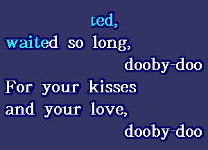 Led,
waited so long,
dooby-doo

For your kisses
and your love,

dooby-doo