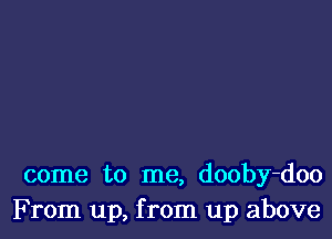 come to me, dooby-doo
F rom up, from up above