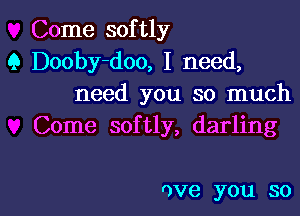 Come softly
Q Dooby-doo, I need,
need you so much
Come softly, darling

0V6 you SOl