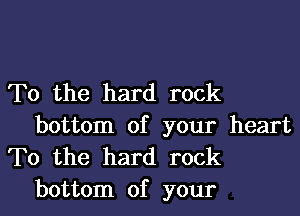 T0 the hard rock
bottom of your heart

To the hard rock
bottom of your