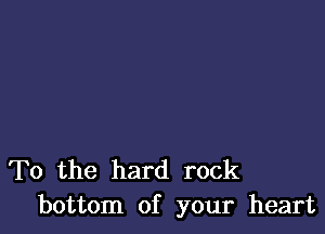 To the hard rock
bottom of your heart