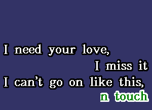 I need your love,

I miss it
I canWL go on like this,

am