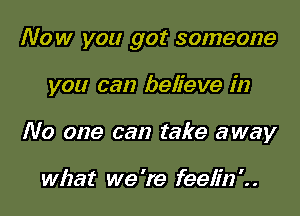 Now you got someone

you can believe in

No one can take away

what we 're feelin '. .