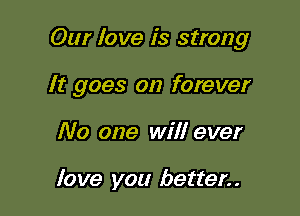 Our love is strong

It goes on forever

No one will ever

love you better. .