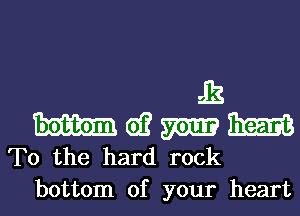 12
m d? mm mm
T0 the hard rock
bottom of your heart