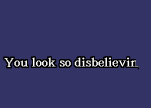 You look so disbelievir.