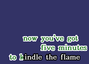 m m
m) kindle the flame