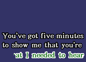 You,Ve got five minutes
to show me that you,re

mnmmm