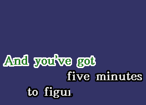 five minutes
to figul