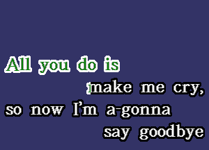 Amm

make me cry,
so now Fm a-gonna
say goodbye