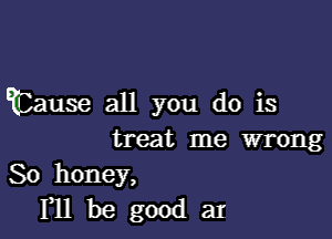 mlause aH you dois

treat me wrong

So honey,
FH be good at