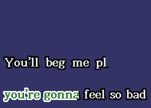 You,ll beg me p1

feel so bad