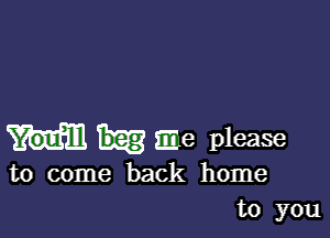 me please
to come back home
to you