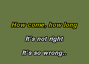 How come, how long

It's not right

It's so wrong