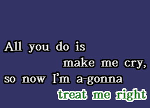 All you do is

make me cry,
so now Fm a-gonna

Wumfzgm