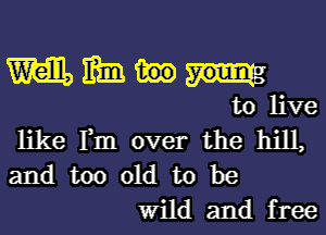 m m

to live
like Fm over the hill,
and too old to be

Wild and free