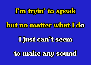 I'm tryin' to speak
but no matter what I do
I just can't seem

to make any sound