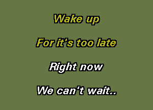 Wake up

For it's too late

Right now

We can 't wait.