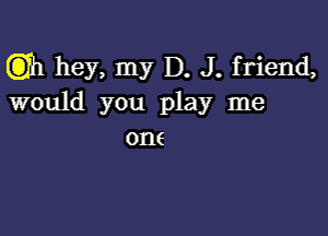 (3)11 hey, my D. J. friend,
would you play me

0116