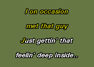 I on occasion

met that guy

Just gettin' that

feelfn' deep inside