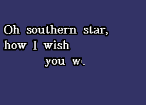 Oh southern star,
how I wish

you w--