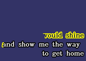 m
(and show me the way
to get home