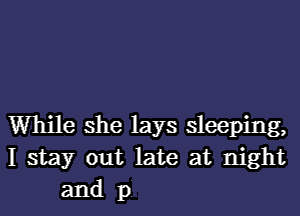 While she lays sleeping,
I stay out late at night
and p