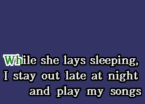 Wile she lays sleeping,
I stay out late at night
and play my songs