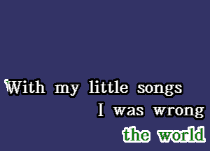 With my little songs
I was wrong

mm