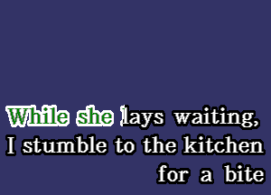 m E5519 iays waiting,
I stumble t0 the kitchen
for a bite