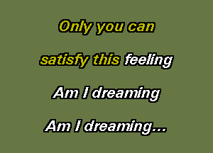 Only you can

satisfy this feeling

Am I dreaming

Am I dreaming...