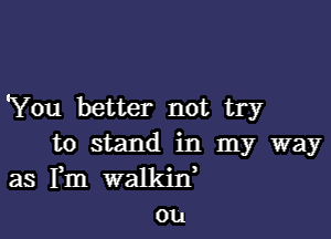 'You better not try

to stand in my way
as Fm walkid
ou