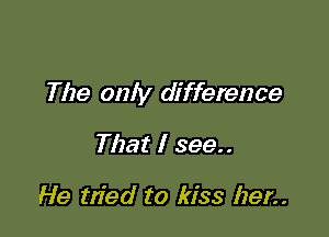 The only difference

That I 399..

He tn'ed to kiss her..