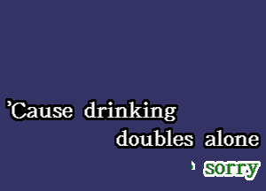 ,Cause drinking
doubles alone

ml-