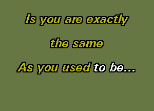 ls you are exactly

the same

As you used to be...