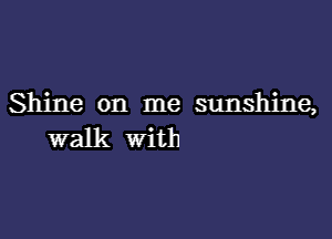 Shine on me sunshine,

walk with