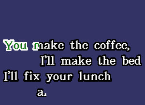 make the coffee,

1,11 make the bed
F11 fix your lunch
a1