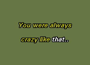 You were always

crazy like that