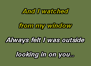 And I watched
from my window

Always felt I was outside

looking in on you