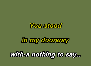 You stood

in my doorway

with-a nothing to say..