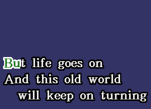 life goes on
And this old world
will keep on turning