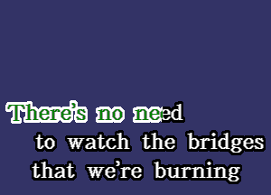 m med
to watch the bridges
that we,re burning