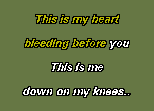 This is my heart

bleeding before you

This is me

down on my knees.