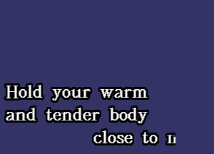 Hold your warm
and tender body
close to n