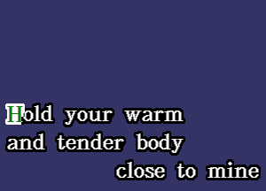 E?old your warm
and tender body
close to mine