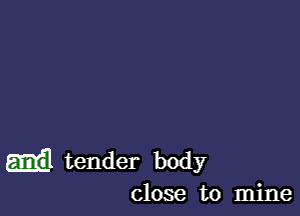 m tender body
close to mine