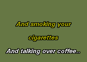 And smoking your

cigarettes

And talking over coffee..