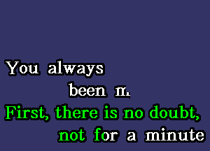 You always

been In
First, there is no doubt,
not for a minute