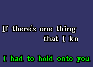 If therds one thing

that I kn

I had to hold onto you