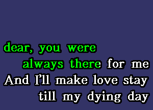 dear, you were
always there for me
And 111 make love stay
till my dying day